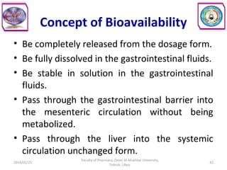 Concept of Bioavailability
• Be completely released from the dosage form.
• Be fully dissolved in the gastrointestinal fluids.
• Be stable in solution in the gastrointestinal
fluids.
• Pass through the gastrointestinal barrier into
the mesenteric circulation without being
metabolized.
• Pass through the liver into the systemic
circulation unchanged form.
2014/01/25
Faculty of Pharmacy, Omer Al-Mukhtar University,
Tobruk, Libya.
42
 