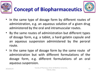 Concept of Biopharmaceutics
• In the same type of dosage form by different routes of
administration, e.g. an aqueous solution of a given drug
administered by the oral and intramuscular routes.
• By the same routes of administration but different types
of dosage form, e.g. a tablet, a hard gelatin capsule and
an aqueous suspension administered by the peroral
route.
• In the same type of dosage form by the same route of
administration but with different formulations of the
dosage form, e.g. different formulations of an oral
aqueous suspension.
2014/01/25
Faculty of Pharmacy, Omer Al-Mukhtar University,
Tobruk, Libya.
43
 