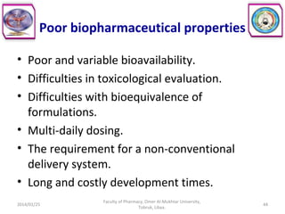 Poor biopharmaceutical properties
• Poor and variable bioavailability.
• Difficulties in toxicological evaluation.
• Difficulties with bioequivalence of
formulations.
• Multi-daily dosing.
• The requirement for a non-conventional
delivery system.
• Long and costly development times.
2014/01/25
Faculty of Pharmacy, Omer Al-Mukhtar University,
Tobruk, Libya.
44
 