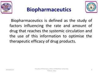 Biopharmaceutics
Biopharmaceutics is defined as the study of
factors influencing the rate and amount of
drug that reaches the systemic circulation and
the use of this information to optimise the
therapeutic efficacy of drug products.
2014/01/25 5
Faculty of Pharmacy, Omer Al-Mukhtar University,
Tobruk, Libya.
 