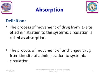 Absorption
Definition :
• The process of movement of drug from its site
of administration to the systemic circulation is
called as absorption.
• The process of movement of unchanged drug
from the site of administration to systemic
circulation.
2014/01/25 7
Faculty of Pharmacy, Omer Al-Mukhtar University,
Tobruk, Libya.
 