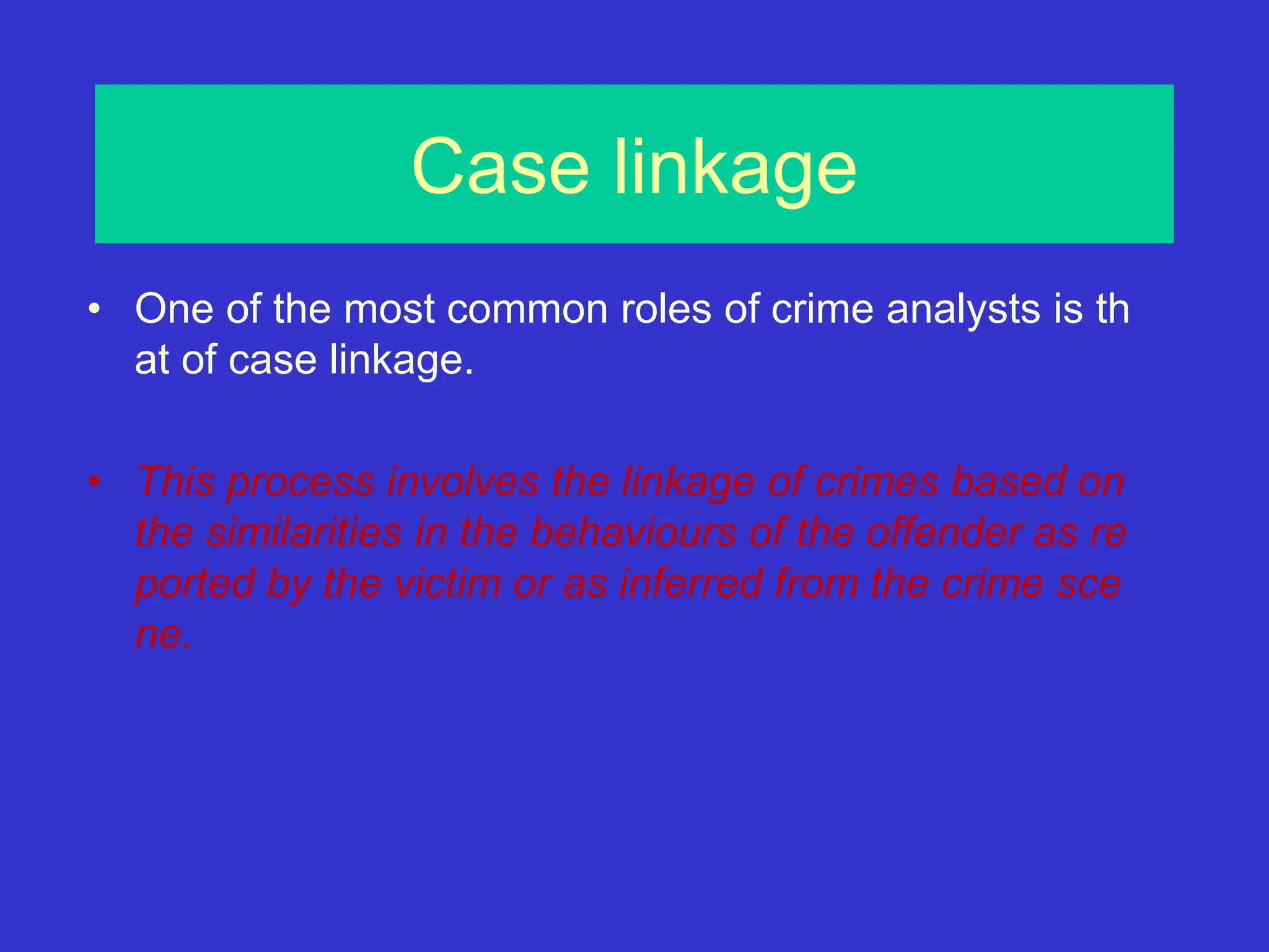 Case linkage
• One of the most common roles of crime analysts is th
at of case linkage.
• This process involves the linkage of crimes based on
the similarities in the behaviours of the offender as re
ported by the victim or as inferred from the crime sce
ne.
 