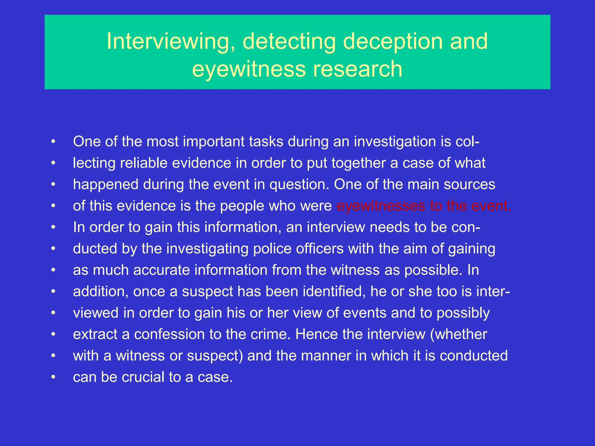 Interviewing, detecting deception and
eyewitness research
• One of the most important tasks during an investigation is col-
• lecting reliable evidence in order to put together a case of what
• happened during the event in question. One of the main sources
• of this evidence is the people who were eyewitnesses to the event.
• In order to gain this information, an interview needs to be con-
• ducted by the investigating police officers with the aim of gaining
• as much accurate information from the witness as possible. In
• addition, once a suspect has been identified, he or she too is inter-
• viewed in order to gain his or her view of events and to possibly
• extract a confession to the crime. Hence the interview (whether
• with a witness or suspect) and the manner in which it is conducted
• can be crucial to a case.
 