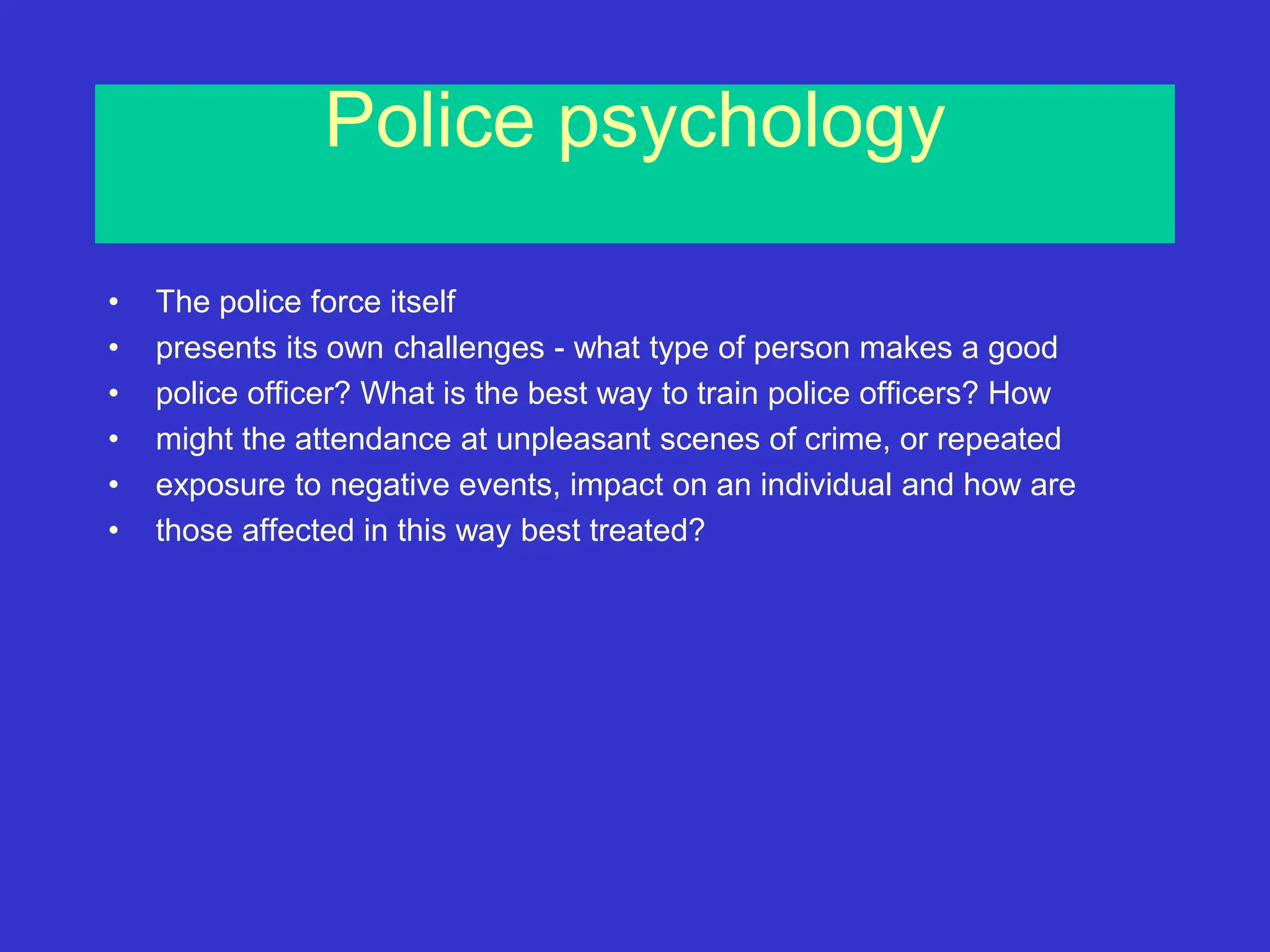 Police psychology
• The police force itself
• presents its own challenges - what type of person makes a good
• police officer? What is the best way to train police officers? How
• might the attendance at unpleasant scenes of crime, or repeated
• exposure to negative events, impact on an individual and how are
• those affected in this way best treated?
 