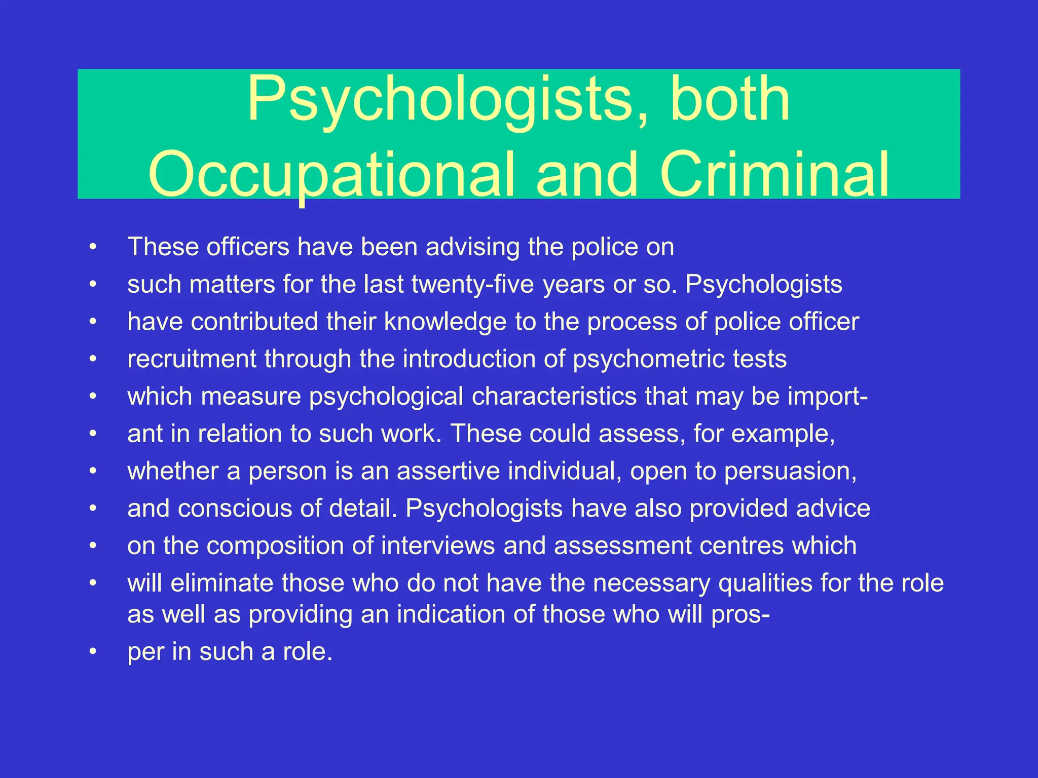Psychologists, both
Occupational and Criminal
• These officers have been advising the police on
• such matters for the last twenty-five years or so. Psychologists
• have contributed their knowledge to the process of police officer
• recruitment through the introduction of psychometric tests
• which measure psychological characteristics that may be import-
• ant in relation to such work. These could assess, for example,
• whether a person is an assertive individual, open to persuasion,
• and conscious of detail. Psychologists have also provided advice
• on the composition of interviews and assessment centres which
• will eliminate those who do not have the necessary qualities for the role
as well as providing an indication of those who will pros-
• per in such a role.
 