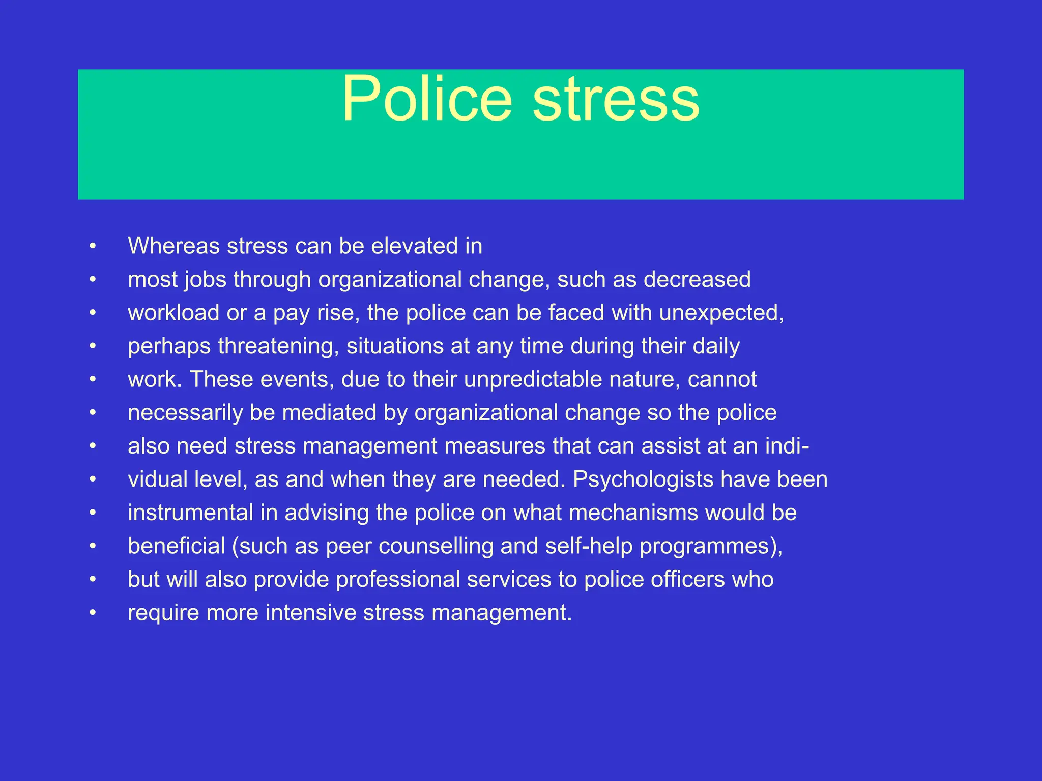 Police stress
• Whereas stress can be elevated in
• most jobs through organizational change, such as decreased
• workload or a pay rise, the police can be faced with unexpected,
• perhaps threatening, situations at any time during their daily
• work. These events, due to their unpredictable nature, cannot
• necessarily be mediated by organizational change so the police
• also need stress management measures that can assist at an indi-
• vidual level, as and when they are needed. Psychologists have been
• instrumental in advising the police on what mechanisms would be
• beneficial (such as peer counselling and self-help programmes),
• but will also provide professional services to police officers who
• require more intensive stress management.
 