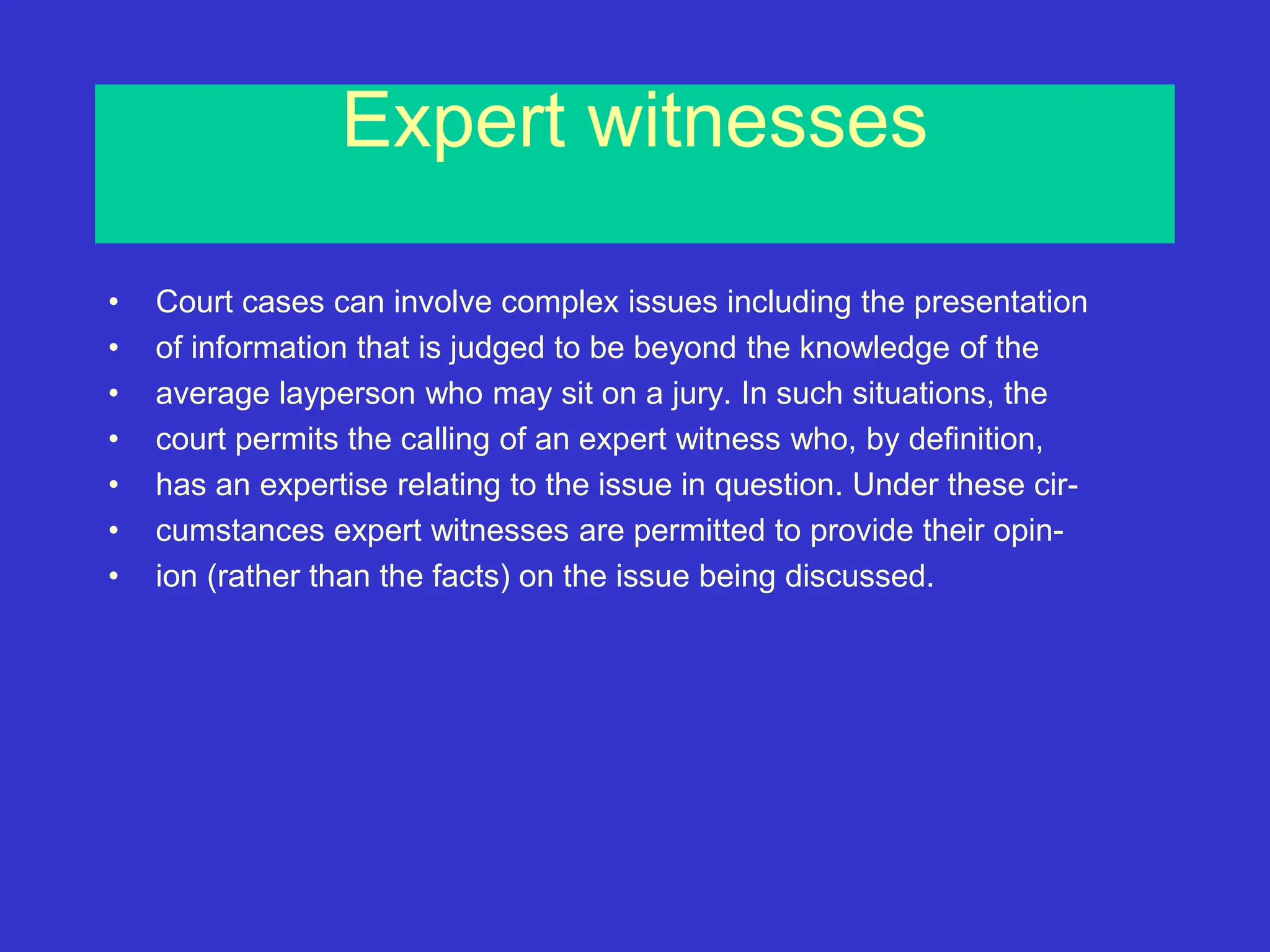 Expert witnesses
• Court cases can involve complex issues including the presentation
• of information that is judged to be beyond the knowledge of the
• average layperson who may sit on a jury. In such situations, the
• court permits the calling of an expert witness who, by definition,
• has an expertise relating to the issue in question. Under these cir-
• cumstances expert witnesses are permitted to provide their opin-
• ion (rather than the facts) on the issue being discussed.
 