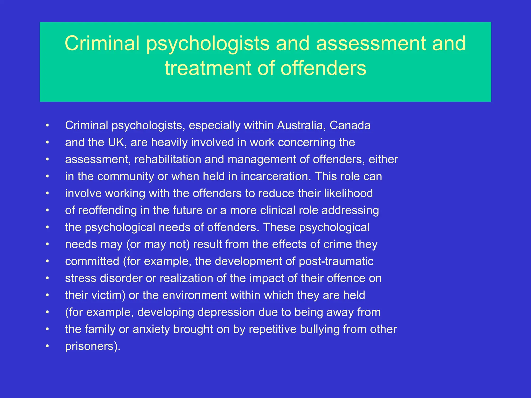Criminal psychologists and assessment and
treatment of offenders
• Criminal psychologists, especially within Australia, Canada
• and the UK, are heavily involved in work concerning the
• assessment, rehabilitation and management of offenders, either
• in the community or when held in incarceration. This role can
• involve working with the offenders to reduce their likelihood
• of reoffending in the future or a more clinical role addressing
• the psychological needs of offenders. These psychological
• needs may (or may not) result from the effects of crime they
• committed (for example, the development of post-traumatic
• stress disorder or realization of the impact of their offence on
• their victim) or the environment within which they are held
• (for example, developing depression due to being away from
• the family or anxiety brought on by repetitive bullying from other
• prisoners).
 