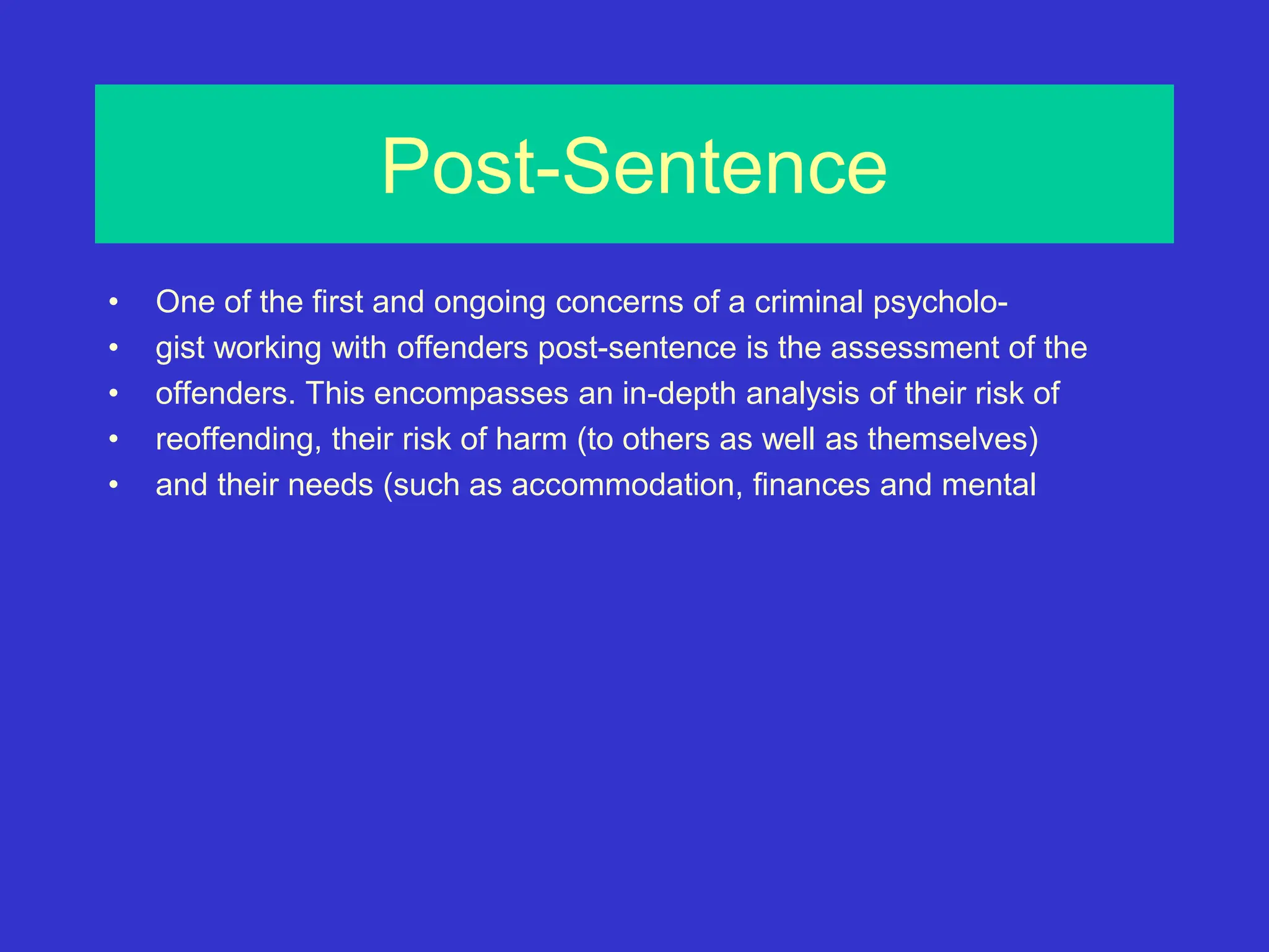Post-Sentence
• One of the first and ongoing concerns of a criminal psycholo-
• gist working with offenders post-sentence is the assessment of the
• offenders. This encompasses an in-depth analysis of their risk of
• reoffending, their risk of harm (to others as well as themselves)
• and their needs (such as accommodation, finances and mental
 