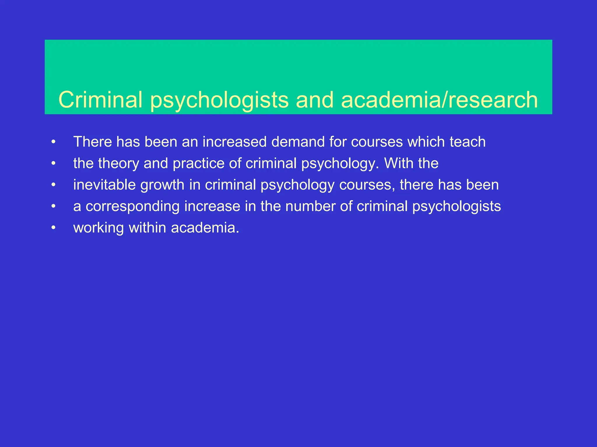 Criminal psychologists and academia/research
• There has been an increased demand for courses which teach
• the theory and practice of criminal psychology. With the
• inevitable growth in criminal psychology courses, there has been
• a corresponding increase in the number of criminal psychologists
• working within academia.
 