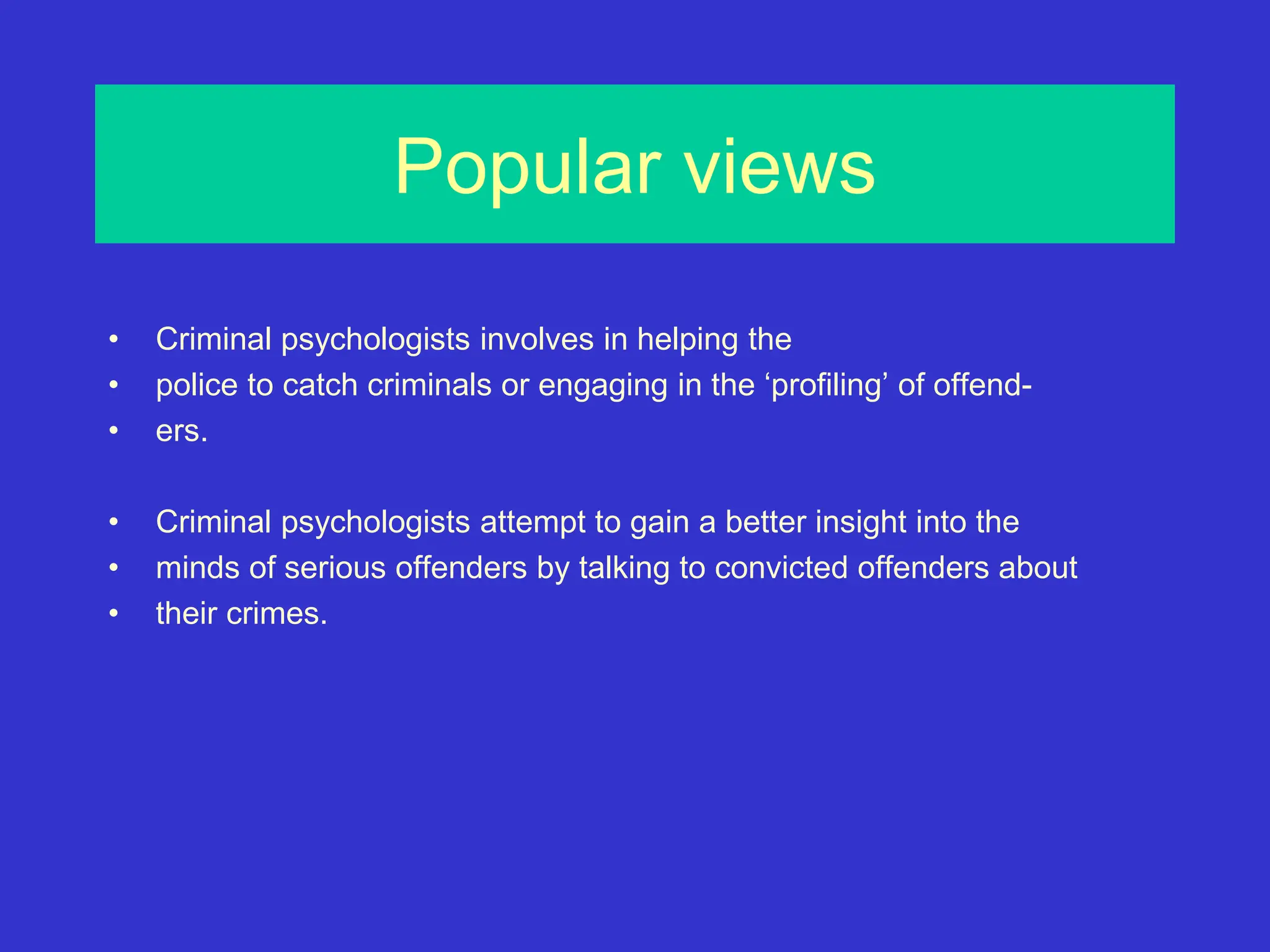 Popular views
• Criminal psychologists involves in helping the
• police to catch criminals or engaging in the ‘profiling’ of offend-
• ers.
• Criminal psychologists attempt to gain a better insight into the
• minds of serious offenders by talking to convicted offenders about
• their crimes.
 