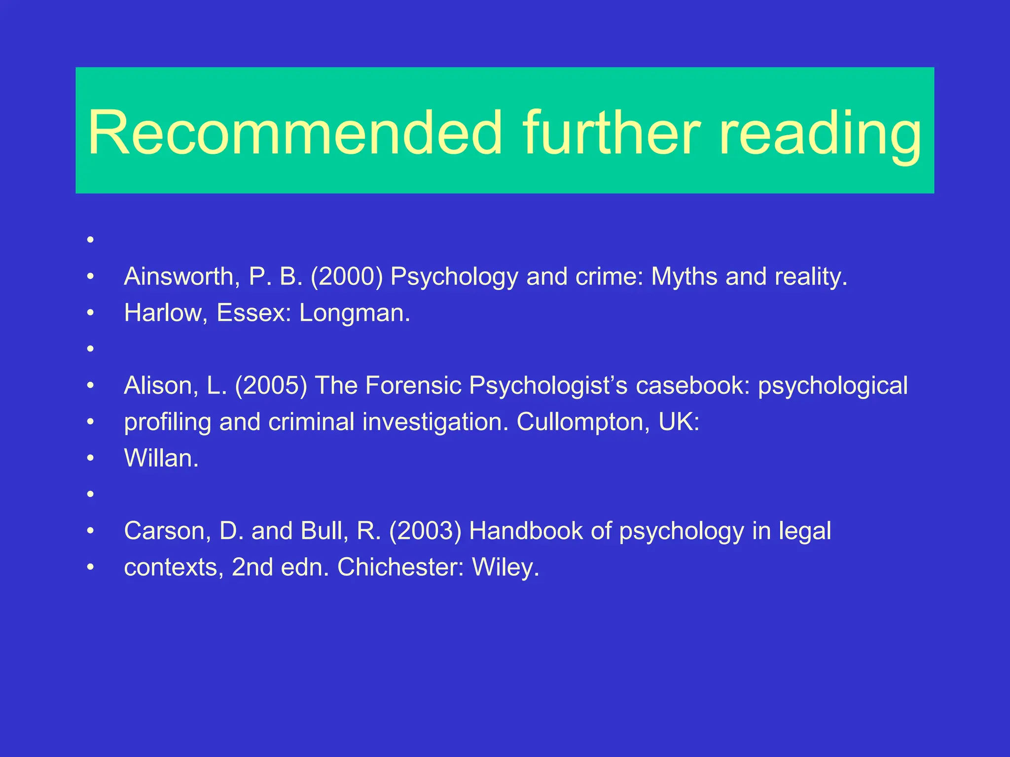 Recommended further reading
•
• Ainsworth, P. B. (2000) Psychology and crime: Myths and reality.
• Harlow, Essex: Longman.
•
• Alison, L. (2005) The Forensic Psychologist’s casebook: psychological
• profiling and criminal investigation. Cullompton, UK:
• Willan.
•
• Carson, D. and Bull, R. (2003) Handbook of psychology in legal
• contexts, 2nd edn. Chichester: Wiley.
 