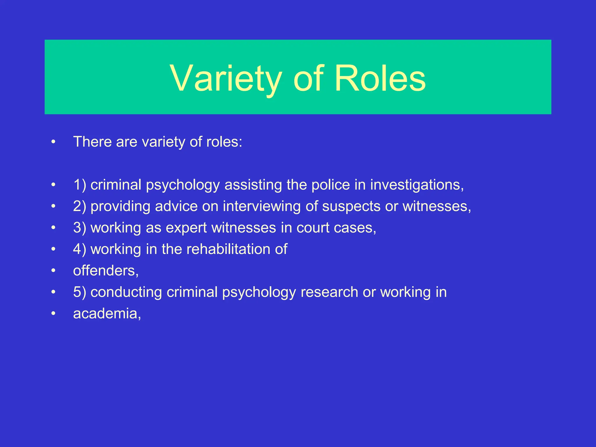 Variety of Roles
• There are variety of roles:
• 1) criminal psychology assisting the police in investigations,
• 2) providing advice on interviewing of suspects or witnesses,
• 3) working as expert witnesses in court cases,
• 4) working in the rehabilitation of
• offenders,
• 5) conducting criminal psychology research or working in
• academia,
 