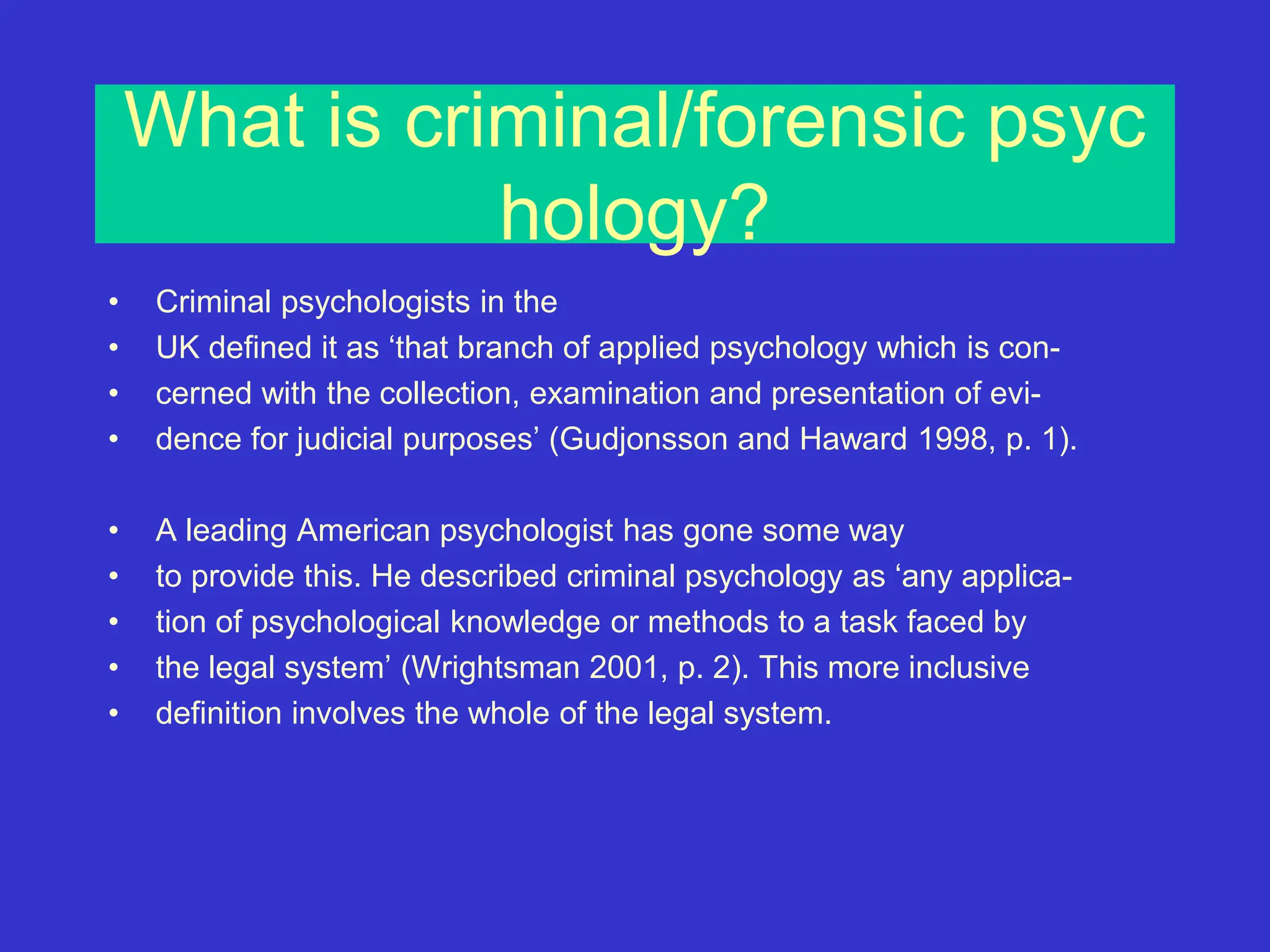 What is criminal/forensic psyc
hology?
• Criminal psychologists in the
• UK defined it as ‘that branch of applied psychology which is con-
• cerned with the collection, examination and presentation of evi-
• dence for judicial purposes’ (Gudjonsson and Haward 1998, p. 1).
• A leading American psychologist has gone some way
• to provide this. He described criminal psychology as ‘any applica-
• tion of psychological knowledge or methods to a task faced by
• the legal system’ (Wrightsman 2001, p. 2). This more inclusive
• definition involves the whole of the legal system.
 