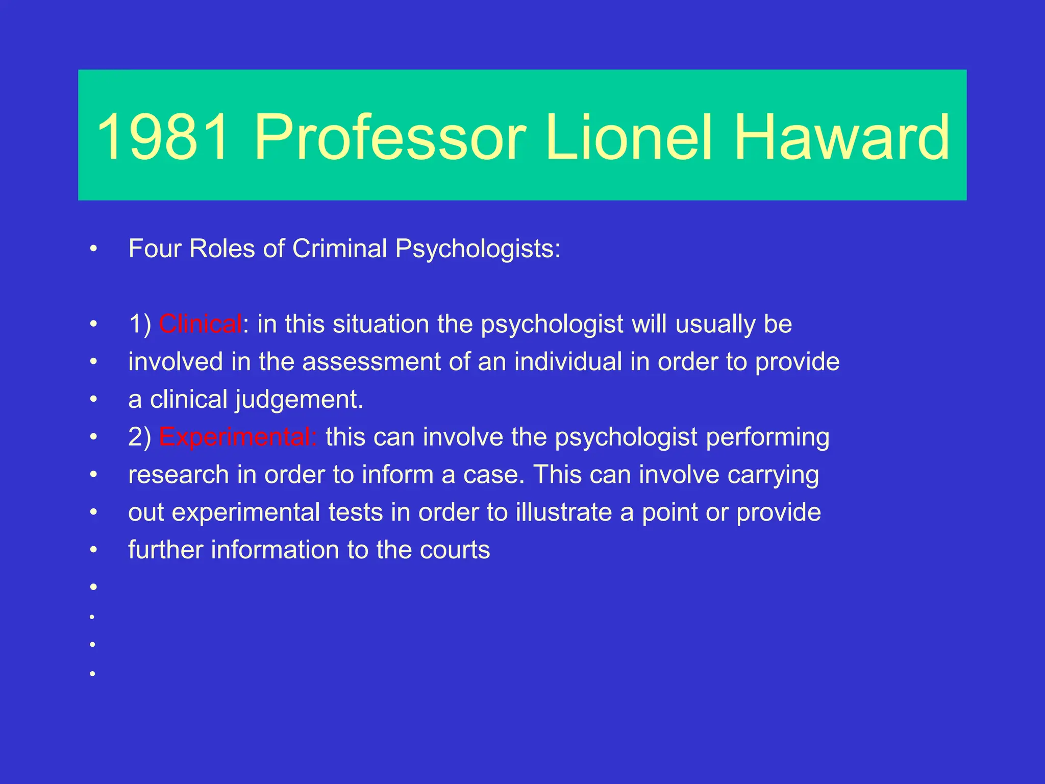 1981 Professor Lionel Haward
• Four Roles of Criminal Psychologists:
• 1) Clinical: in this situation the psychologist will usually be
• involved in the assessment of an individual in order to provide
• a clinical judgement.
• 2) Experimental: this can involve the psychologist performing
• research in order to inform a case. This can involve carrying
• out experimental tests in order to illustrate a point or provide
• further information to the courts
•
•
•
•
 