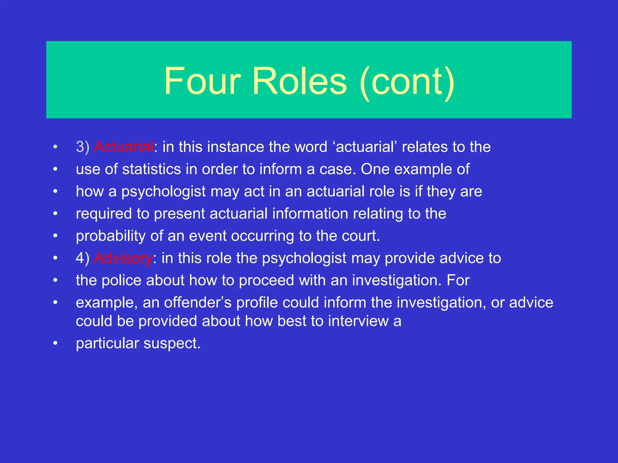 Four Roles (cont)
• 3) Actuarial: in this instance the word ‘actuarial’ relates to the
• use of statistics in order to inform a case. One example of
• how a psychologist may act in an actuarial role is if they are
• required to present actuarial information relating to the
• probability of an event occurring to the court.
• 4) Advisory: in this role the psychologist may provide advice to
• the police about how to proceed with an investigation. For
• example, an offender’s profile could inform the investigation, or advice
could be provided about how best to interview a
• particular suspect.
 