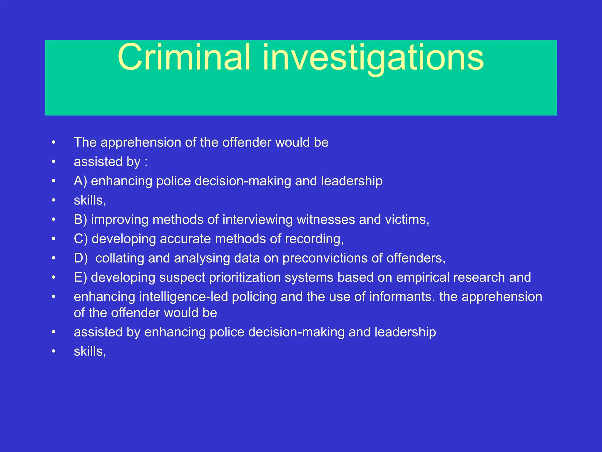 Criminal investigations
• The apprehension of the offender would be
• assisted by :
• A) enhancing police decision-making and leadership
• skills,
• B) improving methods of interviewing witnesses and victims,
• C) developing accurate methods of recording,
• D) collating and analysing data on preconvictions of offenders,
• E) developing suspect prioritization systems based on empirical research and
• enhancing intelligence-led policing and the use of informants. the apprehension
of the offender would be
• assisted by enhancing police decision-making and leadership
• skills,
 