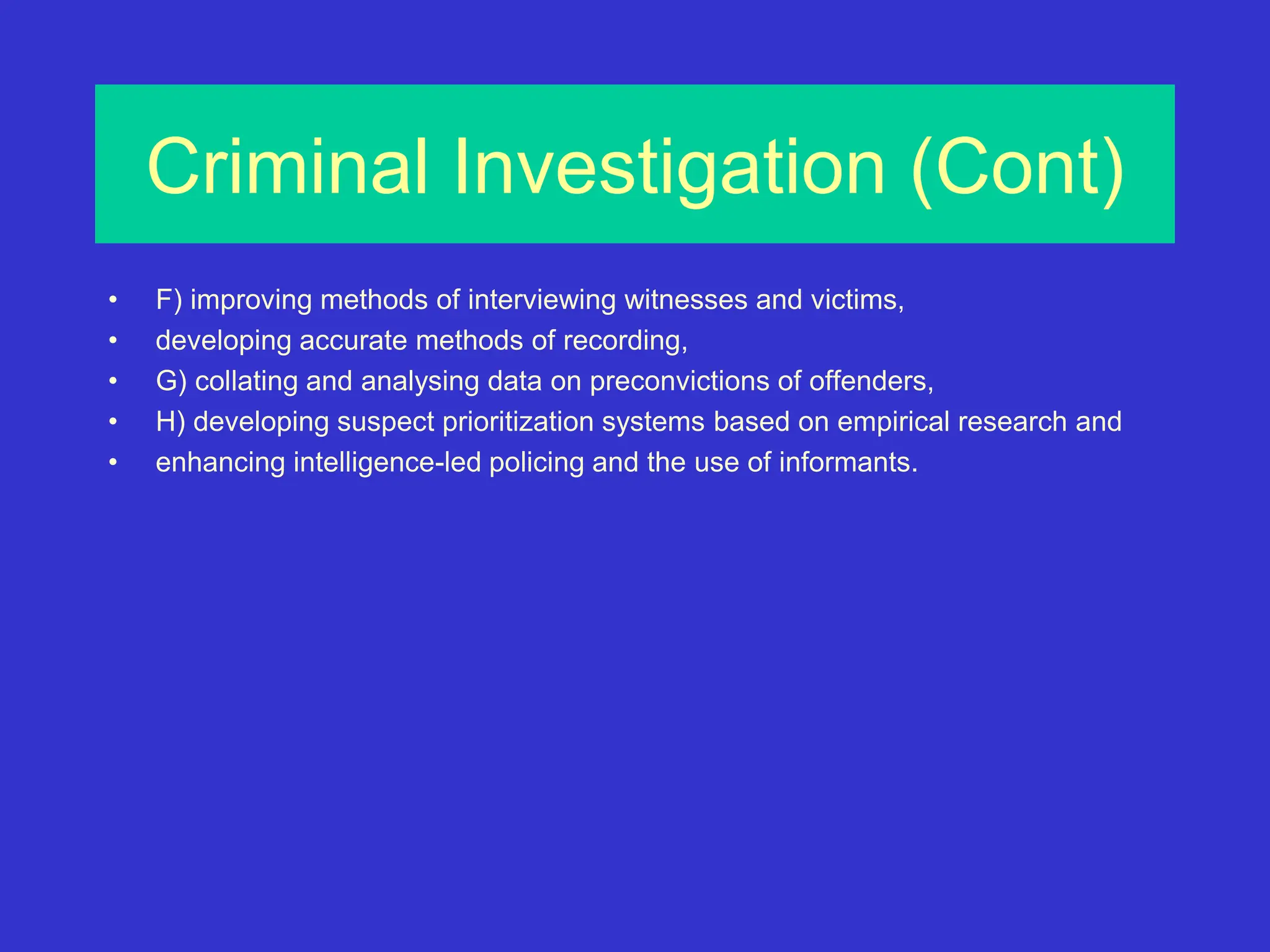 Criminal Investigation (Cont)
• F) improving methods of interviewing witnesses and victims,
• developing accurate methods of recording,
• G) collating and analysing data on preconvictions of offenders,
• H) developing suspect prioritization systems based on empirical research and
• enhancing intelligence-led policing and the use of informants.
 