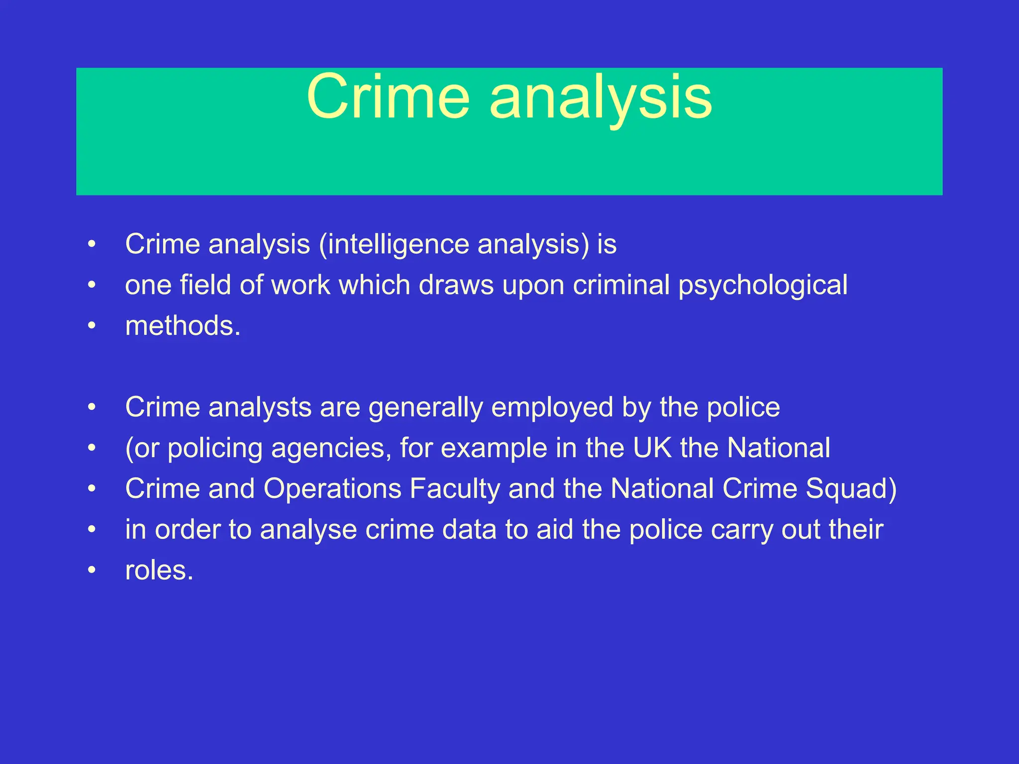Crime analysis
• Crime analysis (intelligence analysis) is
• one field of work which draws upon criminal psychological
• methods.
• Crime analysts are generally employed by the police
• (or policing agencies, for example in the UK the National
• Crime and Operations Faculty and the National Crime Squad)
• in order to analyse crime data to aid the police carry out their
• roles.
 