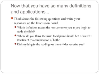 Now that you have so many definitions
and applications…
Think about the following questions and write your
responses on the Discussion Board
Which definition makes the most sense to you as you begin to
study the field?
Where do you think the main focal point should be? Research?
Practice? Or a combination of both?
Did anything in the readings or these slides surprise you?
 
