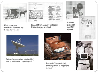 First museums
delivered materials by
horse-drawn cart
Excerpt from an early textbook:
linking images and text
Lantern
projector
and film
catalog
Telstar Communications Satellite (1962)
Start of transatlantic TV transmission
First Apple Computer (1976)
eventually leading to the personal
computer
 