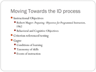 Moving Towards the ID process
Instructional Objectives
Robert Mager: Preparing Objectives for Programmed Instruction,
1962
Behavioral and Cognitive Objectives
Criterion referenced testing
Gagne
Conditions of learning
Taxonomy of skills
Events of instruction
 