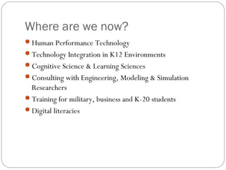Where are we now?
Human Performance Technology
Technology Integration in K12 Environments
Cognitive Science & Learning Sciences
Consulting with Engineering, Modeling & Simulation
Researchers
Training for military, business and K-20 students
Digital literacies
 