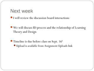 Next week
I will review the discussion board interactions
We will discuss ID process and the relationship of Learning
Theory and Design
Timeline is due before class on Sept. 16th
Upload is available from Assignment Uploads link
 