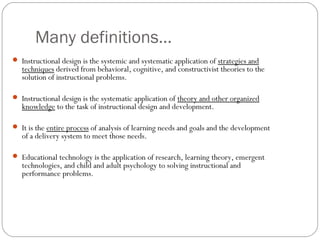 Many definitions…
 Instructional design is the systemic and systematic application of strategies and
techniques derived from behavioral, cognitive, and constructivist theories to the
solution of instructional problems.
 Instructional design is the systematic application of theory and other organized
knowledge to the task of instructional design and development.
 It is the entire process of analysis of learning needs and goals and the development
of a delivery system to meet those needs.
 Educational technology is the application of research, learning theory, emergent
technologies, and child and adult psychology to solving instructional and
performance problems.
 