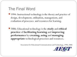 The Final Word
1994: Instructional technology is the theory and practice of
design, development, utilization, management, and
evaluation of processes and resources for learning.
2006: Educational technology is the study and ethical
practice of facilitating learning and improving
performance by creating, using and managing
appropriate technological processes and resources.
Association for Educational Communications and Technology, 1994; 2006
 