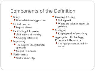 Components of the Definition
Study
Research informing practice
Ethical practice
Impacts choices
Facilitating & Learning
Shift in ideas of learning
Changing definitions
Improving
The benefits of a systematic
approach
Subjective measure
Performance
Usable knowledge
Creating & Using
Making stuff
Where the solution meets the
problem
Managing
Keeping track of everything
Appropriate Technology,
Processes & Resources
The right process or tool for
the job
 