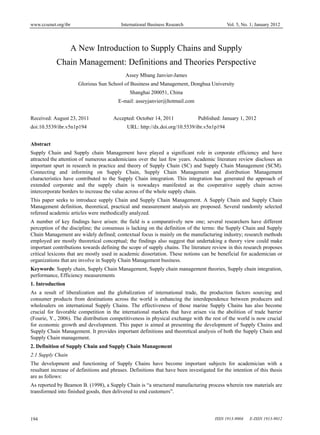 www.ccsenet.org/ibr International Business Research Vol. 5, No. 1; January 2012 
A New Introduction to Supply Chains and Supply 
Chain Management: Definitions and Theories Perspective 
Assey Mbang Janvier-James 
Glorious Sun School of Business and Management, Donghua University 
Shanghai 200051, China 
E-mail: asseyjanvier@hotmail.com 
Received: August 23, 2011 Accepted: October 14, 2011 Published: January 1, 2012 
doi:10.5539/ibr.v5n1p194 URL: http://dx.doi.org/10.5539/ibr.v5n1p194 
Abstract 
Supply Chain and Supply chain Management have played a significant role in corporate efficiency and have 
attracted the attention of numerous academicians over the last few years. Academic literature review discloses an 
important spurt in research in practice and theory of Supply Chain (SC) and Supply Chain Management (SCM). 
Connecting and informing on Supply Chain, Supply Chain Management and distribution Management 
characteristics have contributed to the Supply Chain integration. This integration has generated the approach of 
extended corporate and the supply chain is nowadays manifested as the cooperative supply chain across 
intercorporate borders to increase the value across of the whole supply chain. 
This paper seeks to introduce supply Chain and Supply Chain Management. A Supply Chain and Supply Chain 
Management definition, theoretical, practical and measurement analysis are proposed. Several randomly selected 
refereed academic articles were methodically analyzed. 
A number of key findings have arisen: the field is a comparatively new one; several researchers have different 
perception of the discipline; the consensus is lacking on the definition of the terms: the Supply Chain and Supply 
Chain Management are widely defined; contextual focus is mainly on the manufacturing industry; research methods 
employed are mostly theoretical conceptual; the findings also suggest that undertaking a theory view could make 
important contributions towards defining the scope of supply chains. The literature review in this research proposes 
critical lexicons that are mostly used in academic dissertation. These notions can be beneficial for academician or 
organizations that are involve in Supply Chain Management business. 
Keywords: Supply chain, Supply Chain Management, Supply chain management theories, Supply chain integration, 
performance, Efficiency measurements 
1. Introduction 
As a result of liberalization and the globalization of international trade, the production factors sourcing and 
consumer products from destinations across the world is enhancing the interdependence between producers and 
wholesalers on international Supply Chains. The effectiveness of those marine Supply Chains has also become 
crucial for favorable competition in the international markets that have arisen via the abolition of trade barrier 
(Fourie, Y., 2006). The distribution competitiveness in physical exchange with the rest of the world is now crucial 
for economic growth and development. This paper is aimed at presenting the development of Supply Chains and 
Supply Chain Management. It provides important definitions and theoretical analysis of both the Supply Chain and 
Supply Chain management. 
2. Definition of Supply Chain and Supply Chain Management 
2.1 Supply Chain 
The development and functioning of Supply Chains have become important subjects for academician with a 
resultant increase of definitions and phrases. Definitions that have been investigated for the intention of this thesis 
are as follows: 
As reported by Beamon B. (1998), a Supply Chain is “a structured manufacturing process wherein raw materials are 
transformed into finished goods, then delivered to end customers”. 
194 ISSN 1913-9004 E-ISSN 1913-9012 
 