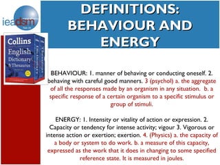 DEFINITIONS:
         Subtasks of Task XXIV
        BEHAVIOUR AND
              ENERGY

  BEHAVIOUR: 1. manner of behaving or conducting oneself. 2.
behaving with careful good manners. 3 (psychol) a. the aggregate
 of all the responses made by an organism in any situation. b. a
 specific response of a certain organism to a specific stimulus or
                         group of stimuli.

    ENERGY: 1. Intensity or vitality of action or expression. 2.
  Capacity or tendency for intense activity; vigour 3. Vigorous or
intense action or exertion; exertion. 4. (Physics) a. the capacity of
    a body or system to do work. b. a measure of this capacity,
 expressed as the work that it does in changing to some specified
             reference state. It is measured in joules.
 