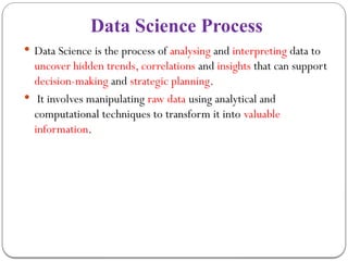Data Science Process
 Data Science is the process of analysing and interpreting data to
uncover hidden trends, correlations and insights that can support
decision-making and strategic planning.
 It involves manipulating raw data using analytical and
computational techniques to transform it into valuable
information.
 