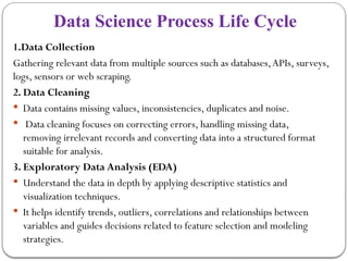 Data Science Process Life Cycle
1.Data Collection
Gathering relevant data from multiple sources such as databases,APIs, surveys,
logs, sensors or web scraping.
2. Data Cleaning
 Data contains missing values, inconsistencies, duplicates and noise.
 Data cleaning focuses on correcting errors, handling missing data,
removing irrelevant records and converting data into a structured format
suitable for analysis.
3. Exploratory Data Analysis (EDA)
 Understand the data in depth by applying descriptive statistics and
visualization techniques.
 It helps identify trends, outliers, correlations and relationships between
variables and guides decisions related to feature selection and modeling
strategies.
 
