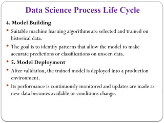 Data Science Process Life Cycle
4. Model Building
 Suitable machine learning algorithms are selected and trained on
historical data.
 The goal is to identify patterns that allow the model to make
accurate predictions or classifications on unseen data.
 5. Model Deployment
 After validation, the trained model is deployed into a production
environment.
 Its performance is continuously monitored and updates are made as
new data becomes available or conditions change.
 