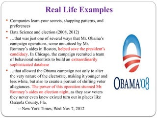Real Life Examples
 Companies learn your secrets, shopping patterns, and
preferences
 Data Science and election (2008, 2012)
 …that was just one of several ways that Mr. Obama’s
campaign operations, some unnoticed by Mr.
Romney’s aides in Boston, helped save the president’s
candidacy. In Chicago, the campaign recruited a team
of behavioral scientists to build an extraordinarily
sophisticated database
 …that allowed the Obama campaign not only to alter
the very nature of the electorate, making it younger and
less white, but also to create a portrait of shifting voter
allegiances. The power of this operation stunned Mr.
Romney’s aides on election night, as they saw voters
they never even knew existed turn out in places like
Osceola County, Fla.
-- New York Times, Wed Nov 7, 2012
 