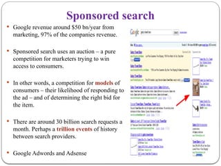 Sponsored search
 Google revenue around $50 bn/year from
marketing, 97% of the companies revenue.
 Sponsored search uses an auction – a pure
competition for marketers trying to win
access to consumers.
 In other words, a competition for models of
consumers – their likelihood of responding to
the ad – and of determining the right bid for
the item.
 There are around 30 billion search requests a
month. Perhaps a trillion events of history
between search providers.
 Google Adwords and Adsense
 