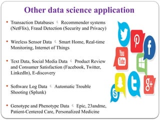 Other data science application
 Transaction Databases  Recommender systems
(NetFlix), Fraud Detection (Security and Privacy)
 Wireless Sensor Data  Smart Home, Real-time
Monitoring, Internet of Things
 Text Data, Social Media Data  Product Review
and Consumer Satisfaction (Facebook, Twitter,
LinkedIn), E-discovery
 Software Log Data  Automatic Trouble
Shooting (Splunk)
 Genotype and Phenotype Data  Epic, 23andme,
Patient-Centered Care, Personalized Medicine
 