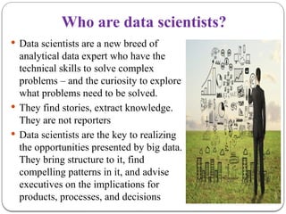 Who are data scientists?
 Data scientists are a new breed of
analytical data expert who have the
technical skills to solve complex
problems – and the curiosity to explore
what problems need to be solved.
 They find stories, extract knowledge.
They are not reporters
 Data scientists are the key to realizing
the opportunities presented by big data.
They bring structure to it, find
compelling patterns in it, and advise
executives on the implications for
products, processes, and decisions
 