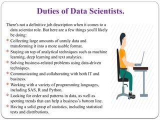 Duties of Data Scientists.
There's not a definitive job description when it comes to a
data scientist role. But here are a few things you'll likely
be doing:
 Collecting large amounts of unruly data and
transforming it into a more usable format.
 Staying on top of analytical techniques such as machine
learning, deep learning and text analytics.
 Solving business-related problems using data-driven
techniques.
 Communicating and collaborating with both IT and
business.
 Working with a variety of programming languages,
including SAS, R and Python.
 Looking for order and patterns in data, as well as
spotting trends that can help a business’s bottom line.
 Having a solid grasp of statistics, including statistical
tests and distributions.
 