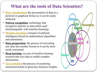 What are the tools of Data Scientists?
 Data visualization: the presentation of data in a
pictorial or graphical format so it can be easily
analyzed.
 Pattern recognition: technology that
recognizes patterns in data (often used
interchangeably with machine learning).
 Machine learning: a branch of artificial
intelligence based on mathematical algorithms
and automation.
 Data preparation: the process of converting
raw data into another format so it can be more
easily consumed.
 Deep learning: an area of machine learning
research that uses data to model complex
abstractions.
 Text analytics: the process of examining
unstructured data to glean key business insights.
 