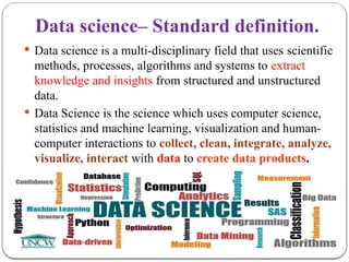 Data science– Standard definition.
 Data science is a multi-disciplinary field that uses scientific
methods, processes, algorithms and systems to extract
knowledge and insights from structured and unstructured
data.
 Data Science is the science which uses computer science,
statistics and machine learning, visualization and human-
computer interactions to collect, clean, integrate, analyze,
visualize, interact with data to create data products.
 