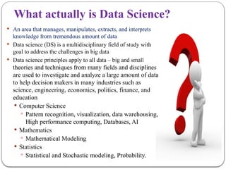 What actually is Data Science?
 An area that manages, manipulates, extracts, and interprets
knowledge from tremendous amount of data
 Data science (DS) is a multidisciplinary field of study with
goal to address the challenges in big data
 Data science principles apply to all data – big and small
theories and techniques from many fields and disciplines
are used to investigate and analyze a large amount of data
to help decision makers in many industries such as
science, engineering, economics, politics, finance, and
education
 Computer Science
 Pattern recognition, visualization, data warehousing,
High performance computing, Databases, AI
 Mathematics
 Mathematical Modeling
 Statistics
 Statistical and Stochastic modeling, Probability.
 
