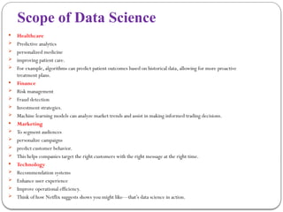 Scope of Data Science
 Healthcare
 Predictive analytics
 personalized medicine
 improving patient care.
 For example, algorithms can predict patient outcomes based on historical data, allowing for more proactive
treatment plans.
 Finance
 Risk management
 Fraud detection
 Investment strategies.
 Machine learning models can analyze market trends and assist in making informed trading decisions.
 Marketing
 To segment audiences
 personalize campaigns
 predict customer behavior.
 This helps companies target the right customers with the right message at the right time.
 Technology
 Recommendation systems
 Enhance user experience
 Improve operational efficiency.
 Think of how Netflix suggests shows you might like—that’s data science in action.
 