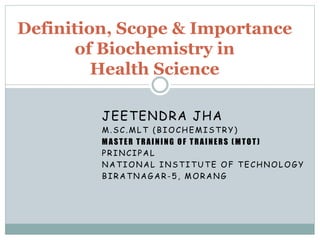 JEETENDRA JHA
M.SC.MLT (BIOCHEMISTRY)
MASTER TRAINING OF TRAINERS (MTOT)
PRINCIPAL
NATIONAL INSTITUTE OF TECHNOLOGY
BIRATNAGAR-5, MORANG
Definition, Scope & Importance
of Biochemistry in
Health Science
 