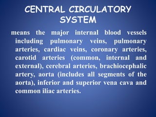 CENTRAL CIRCULATORY
SYSTEM
means the major internal blood vessels
including pulmonary veins, pulmonary
arteries, cardiac veins, coronary arteries,
carotid arteries (common, internal and
external), cerebral arteries, brachiocephalic
artery, aorta (includes all segments of the
aorta), inferior and superior vena cava and
common iliac arteries.
 