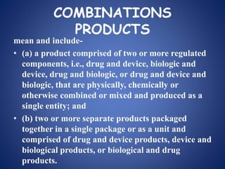 COMBINATIONS
PRODUCTS
mean and include-
• (a) a product comprised of two or more regulated
components, i.e., drug and device, biologic and
device, drug and biologic, or drug and device and
biologic, that are physically, chemically or
otherwise combined or mixed and produced as a
single entity; and
• (b) two or more separate products packaged
together in a single package or as a unit and
comprised of drug and device products, device and
biological products, or biological and drug
products.
 