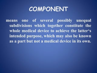 COMPONENT
means one of several possibly unequal
subdivisions which together constitute the
whole medical device to achieve the latter‘s
intended purpose, which may also be known
as a part but not a medical device in its own.
 