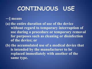 CONTINUOUS USE
―‖ means
(a) the entire duration of use of the device
without regard to temporary interruption of
use during a procedure or temporary removal
for purposes such as cleaning or disinfection
of the device; or
(b) the accumulated use of a medical device that
is intended by the manufacturer to be
replaced immediately with another of the
same type.
 